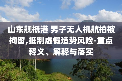 山東艦抵港 男子無(wú)人機(jī)航拍被拘留,抵制虛假造勢(shì)風(fēng)險(xiǎn)-重點(diǎn)釋義、解釋與落實(shí)