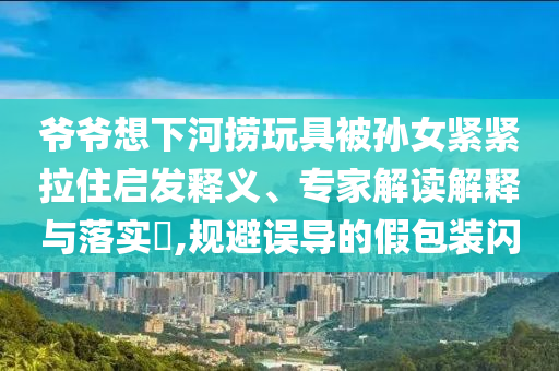 爺爺想下河撈玩具被孫女緊緊拉住啟發釋義、專家解讀解釋與落實?,規避誤導的假包裝閃