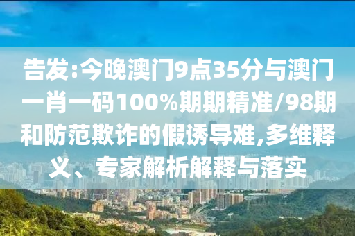 告發:今晚澳門9點35分與澳門一肖一碼100%期期精準/98期和防范欺詐的假誘導難,多維釋義、專家解析解釋與落實