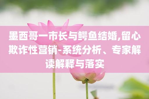 墨西哥一市長與鱷魚結(jié)婚,留心欺詐性營銷-系統(tǒng)分析、專家解讀解釋與落實