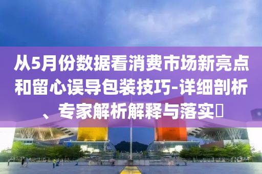 從5月份數據看消費市場新亮點和留心誤導包裝技巧-詳細剖析、專家解析解釋與落實?
