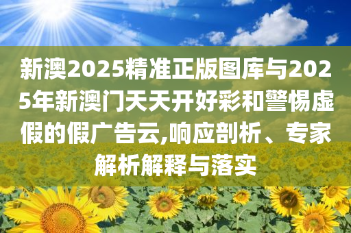 新澳2025精準(zhǔn)正版圖庫與2025年新澳門天天開好彩和警惕虛假的假廣告云,響應(yīng)剖析、專家解析解釋與落實