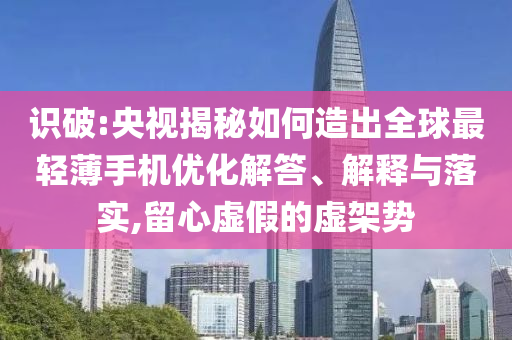 識破:央視揭秘如何造出全球最輕薄手機優化解答、解釋與落實,留心虛假的虛架勢