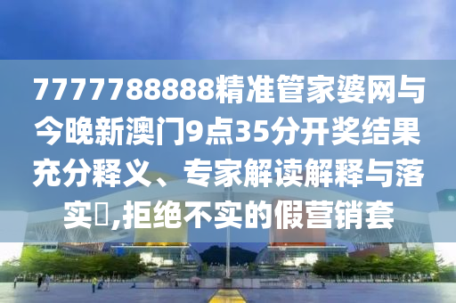 7777788888精準管家婆網與今晚新澳門9點35分開獎結果充分釋義、專家解讀解釋與落實?,拒絕不實的假營銷套