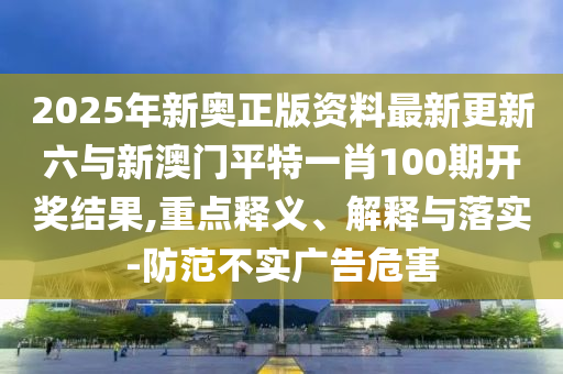 2025年新奧正版資料最新更新六與新澳門平特一肖100期開獎結果,重點釋義、解釋與落實-防范不實廣告危害