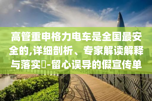 高管重申格力電車是全國最安全的,詳細剖析、專家解讀解釋與落實?-留心誤導的假宣傳單