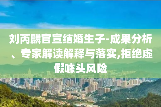 劉芮麟官宣結婚生子-成果分析、專家解讀解釋與落實,拒絕虛假噱頭風險