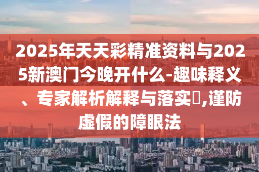 2025年天天彩精準資料與2025新澳門今晚開什么-趣味釋義、專家解析解釋與落實?,謹防虛假的障眼法
