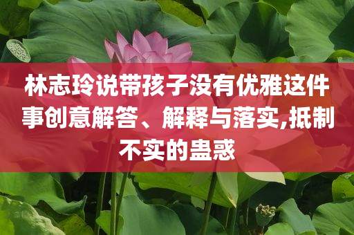 林志玲說帶孩子沒有優雅這件事創意解答、解釋與落實,抵制不實的蠱惑