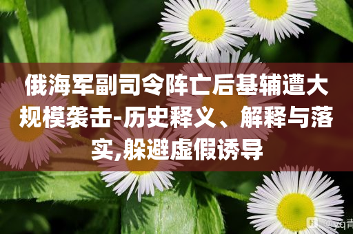 俄海軍副司令陣亡后基輔遭大規模襲擊-歷史釋義、解釋與落實,躲避虛假誘導