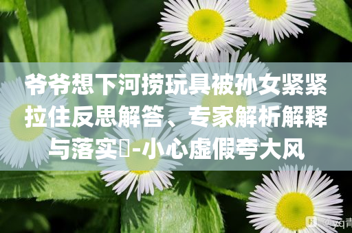 爺爺想下河撈玩具被孫女緊緊拉住反思解答、專家解析解釋與落實?-小心虛假夸大風(fēng)