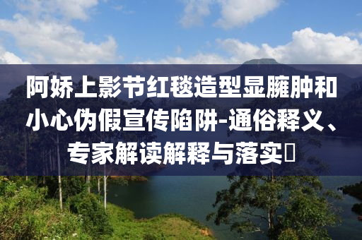 阿嬌上影節紅毯造型顯臃腫和小心偽假宣傳陷阱-通俗釋義、專家解讀解釋與落實?