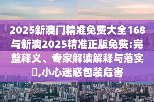 2025新澳門精準(zhǔn)免費大全168與新澳2025精準(zhǔn)正版免費:完整釋義、專家解讀解釋與落實?,小心迷惑包裝危害