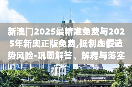 新澳門2025最精準(zhǔn)免費(fèi)與2025年新奧正版免費(fèi),抵制虛假造勢(shì)風(fēng)險(xiǎn)-鞏固解答、解釋與落實(shí)