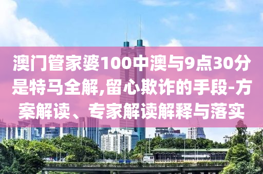 澳門管家婆100中澳與9點(diǎn)30分是特馬全解,留心欺詐的手段-方案解讀、專家解讀解釋與落實(shí)