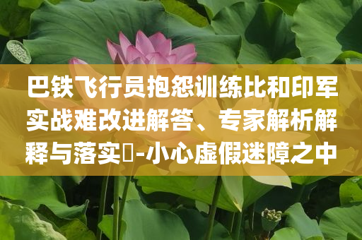 巴鐵飛行員抱怨訓(xùn)練比和印軍實(shí)戰(zhàn)難改進(jìn)解答、專家解析解釋與落實(shí)?-小心虛假迷障之中