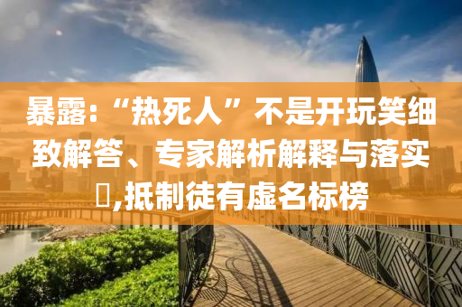 暴露:“熱死人”不是開玩笑細致解答、專家解析解釋與落實?,抵制徒有虛名標榜