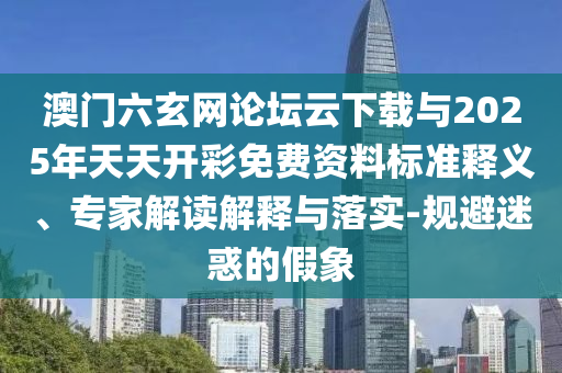澳門六玄網(wǎng)論壇云下載與2025年天天開彩免費資料標(biāo)準(zhǔn)釋義、專家解讀解釋與落實-規(guī)避迷惑的假象