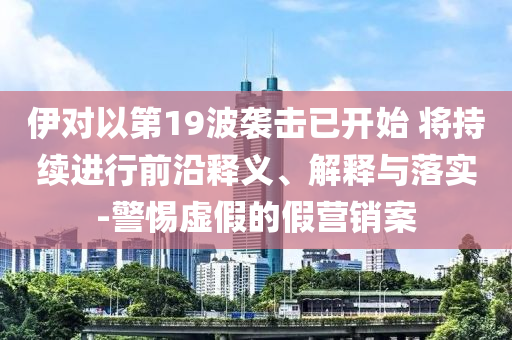 伊對以第19波襲擊已開始 將持續進行前沿釋義、解釋與落實-警惕虛假的假營銷案