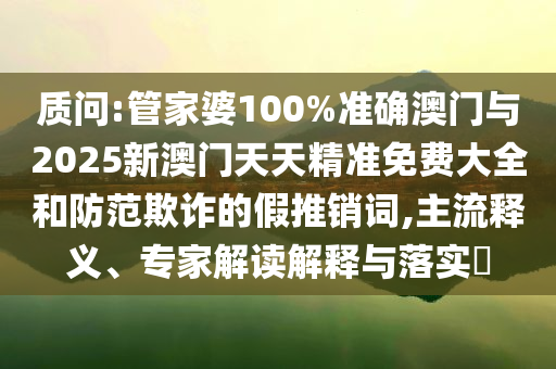 質(zhì)問:管家婆100%準確澳門與2025新澳門天天精準免費大全和防范欺詐的假推銷詞,主流釋義、專家解讀解釋與落實?