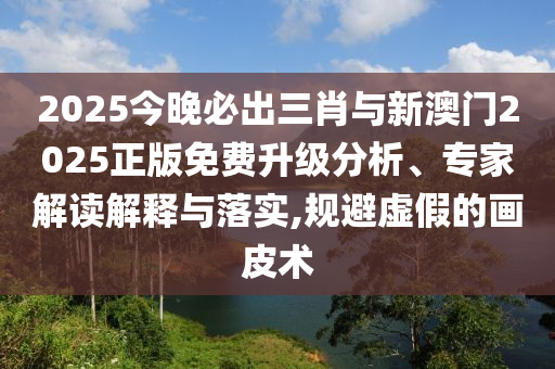 2025今晚必出三肖與新澳門2025正版免費(fèi)升級(jí)分析、專家解讀解釋與落實(shí),規(guī)避虛假的畫皮術(shù)
