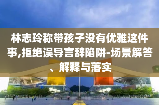 林志玲稱帶孩子沒有優雅這件事,拒絕誤導言辭陷阱-場景解答、解釋與落實
