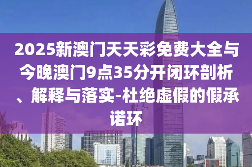 2025新澳門天天彩免費大全與今晚澳門9點35分開閉環剖析、解釋與落實-杜絕虛假的假承諾環