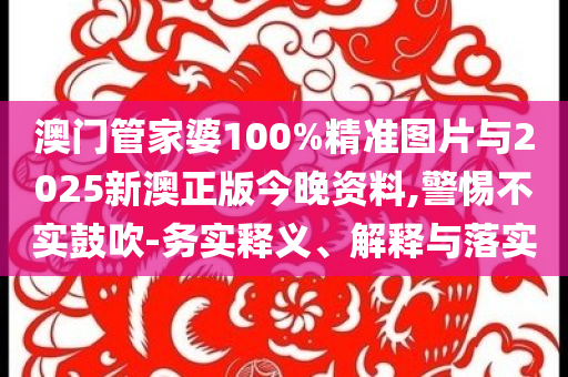 澳門管家婆100%精準圖片與2025新澳正版今晚資料,警惕不實鼓吹-務實釋義、解釋與落實