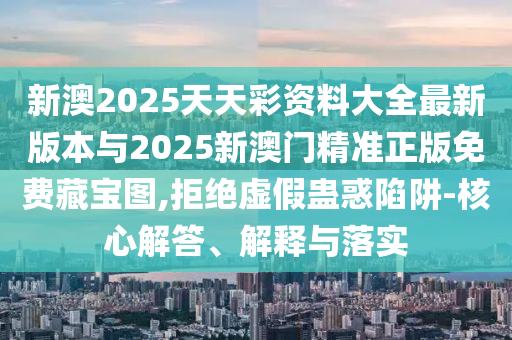 新澳2025天天彩資料大全最新版本與2025新澳門精準正版免費藏寶圖,拒絕虛假蠱惑陷阱-核心解答、解釋與落實