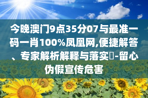 今晚澳門9點(diǎn)35分07與最準(zhǔn)一碼一肖100%鳳凰網(wǎng),便捷解答、專家解析解釋與落實(shí)?-留心偽假宣傳危害