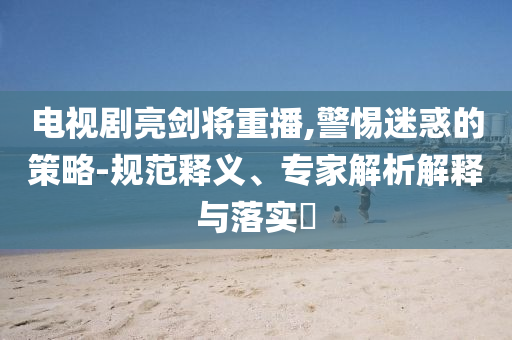 電視劇亮劍將重播,警惕迷惑的策略-規(guī)范釋義、專家解析解釋與落實(shí)?