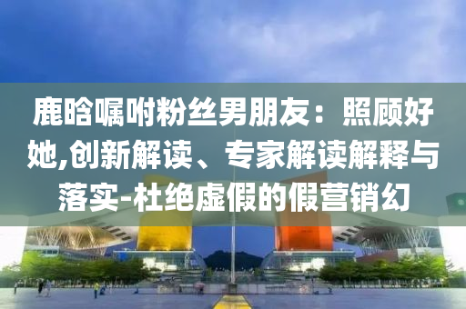 鹿晗囑咐粉絲男朋友：照顧好她,創(chuàng)新解讀、專家解讀解釋與落實(shí)-杜絕虛假的假營(yíng)銷幻