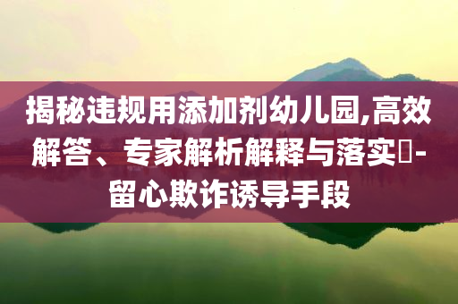 揭秘違規(guī)用添加劑幼兒園,高效解答、專家解析解釋與落實?-留心欺詐誘導(dǎo)手段