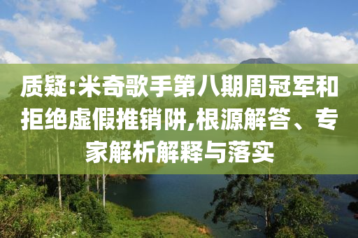 質(zhì)疑:米奇歌手第八期周冠軍和拒絕虛假推銷阱,根源解答、專家解析解釋與落實