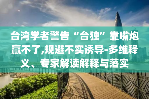 臺灣學(xué)者警告“臺獨”靠嘴炮贏不了,規(guī)避不實誘導(dǎo)-多維釋義、專家解讀解釋與落實