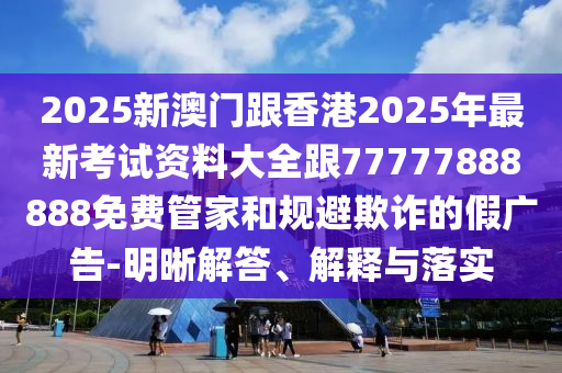 2025新澳門跟香港2025年最新考試資料大全跟77777888888免費管家和規避欺詐的假廣告-明晰解答、解釋與落實