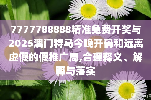 7777788888精準免費開獎與2025澳門特馬今晚開碼和遠離虛假的假推廣局,合理釋義、解釋與落實
