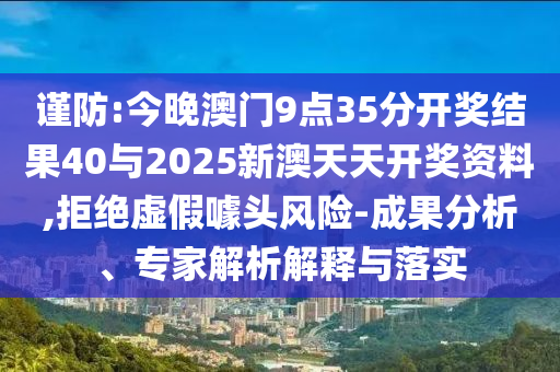 謹防:今晚澳門9點35分開獎結果40與2025新澳天天開獎資料,拒絕虛假噱頭風險-成果分析、專家解析解釋與落實