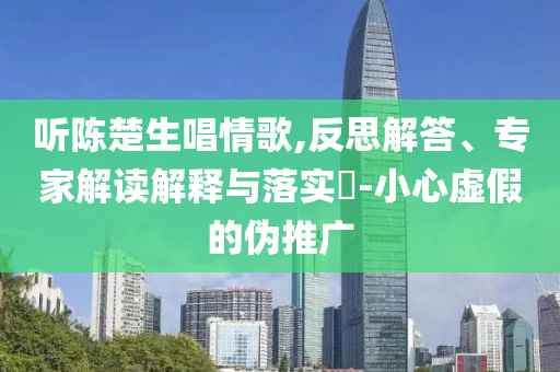 聽陳楚生唱情歌,反思解答、專家解讀解釋與落實?-小心虛假的偽推廣