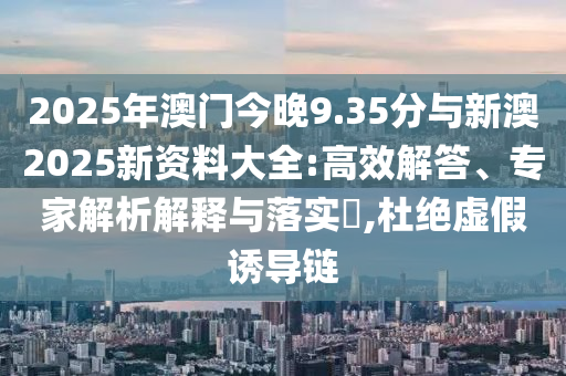 2025年澳門今晚9.35分與新澳2025新資料大全:高效解答、專家解析解釋與落實?,杜絕虛假誘導鏈