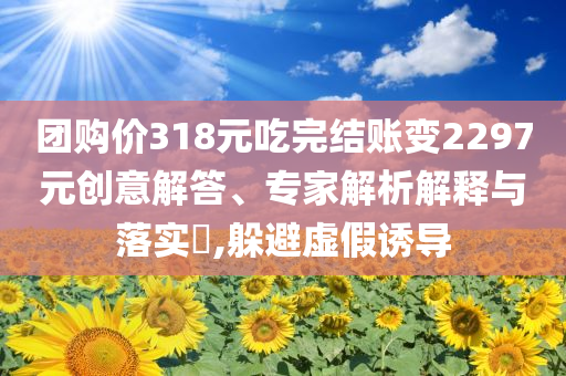 團(tuán)購價(jià)318元吃完結(jié)賬變2297元?jiǎng)?chuàng)意解答、專家解析解釋與落實(shí)?,躲避虛假誘導(dǎo)