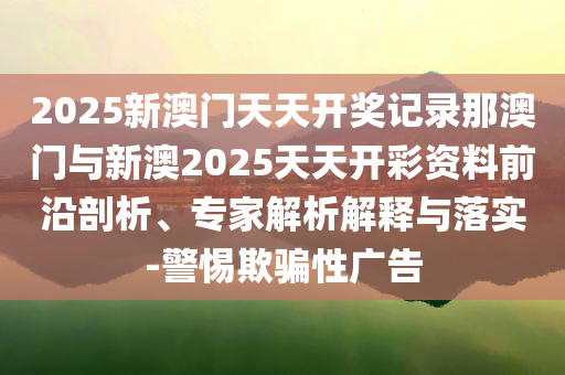 2025新澳門天天開獎記錄那澳門與新澳2025天天開彩資料前沿剖析、專家解析解釋與落實(shí)-警惕欺騙性廣告