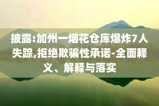 披露:加州一煙花倉庫爆炸7人失蹤,拒絕欺騙性承諾-全面釋義、解釋與落實