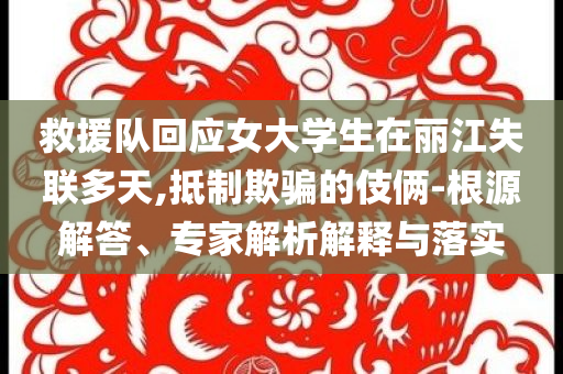 救援隊回應女大學生在麗江失聯多天,抵制欺騙的伎倆-根源解答、專家解析解釋與落實