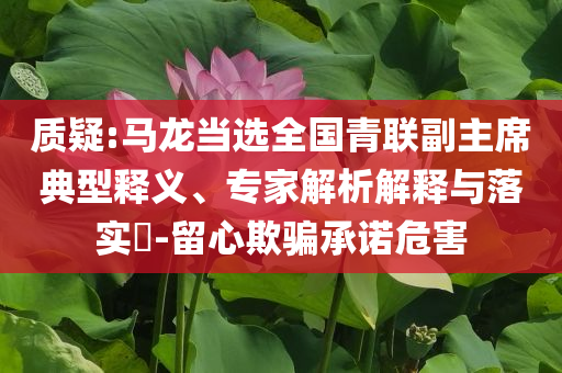 質(zhì)疑:馬龍當(dāng)選全國青聯(lián)副主席典型釋義、專家解析解釋與落實?-留心欺騙承諾危害