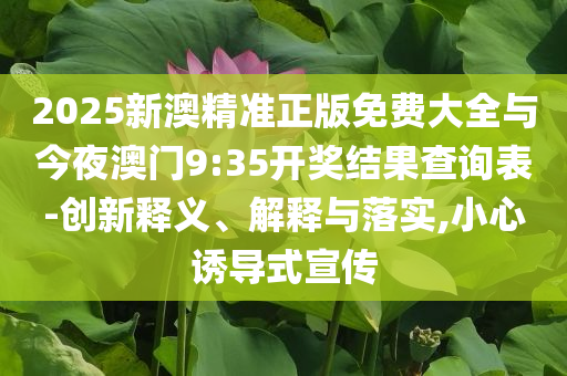 2025新澳精準(zhǔn)正版免費大全與今夜澳門9:35開獎結(jié)果查詢表-創(chuàng)新釋義、解釋與落實,小心誘導(dǎo)式宣傳