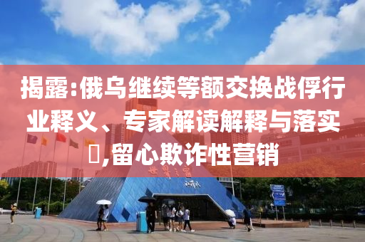 揭露:俄烏繼續(xù)等額交換戰(zhàn)俘行業(yè)釋義、專家解讀解釋與落實?,留心欺詐性營銷