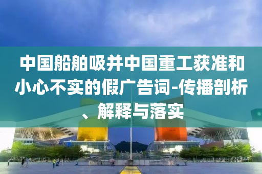 中國船舶吸并中國重工獲準(zhǔn)和小心不實(shí)的假廣告詞-傳播剖析、解釋與落實(shí)