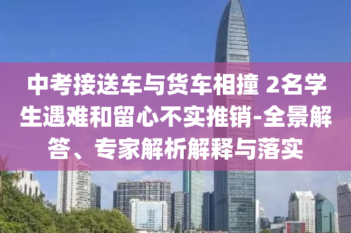 中考接送車與貨車相撞 2名學(xué)生遇難和留心不實(shí)推銷-全景解答、專家解析解釋與落實(shí)