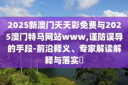 2025新澳門天天彩免費(fèi)與2025澳門特馬網(wǎng)站www,謹(jǐn)防誤導(dǎo)的手段-前沿釋義、專家解讀解釋與落實(shí)?